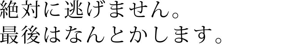 絶対に逃げません。最後は何とかします。